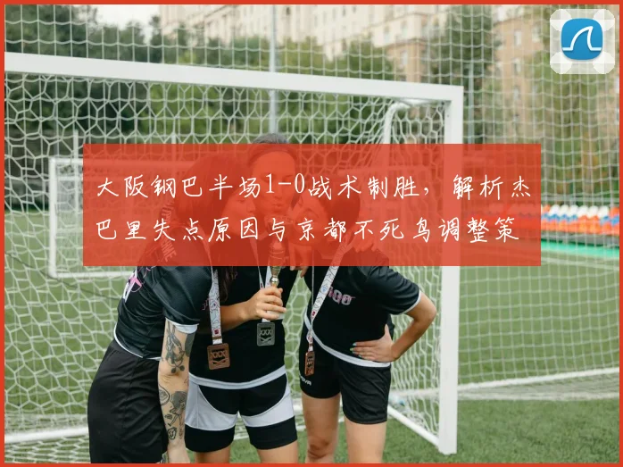大阪钢巴半场1-0战术制胜,解析杰巴里失点原因与京都不死鸟调整策略