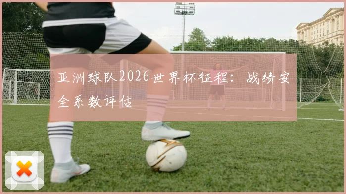 亚洲球队2026世界杯征程:战绩安全系数评估