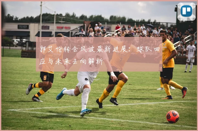 郭艾伦转会风波最新进展:球队回应与未来去向解析