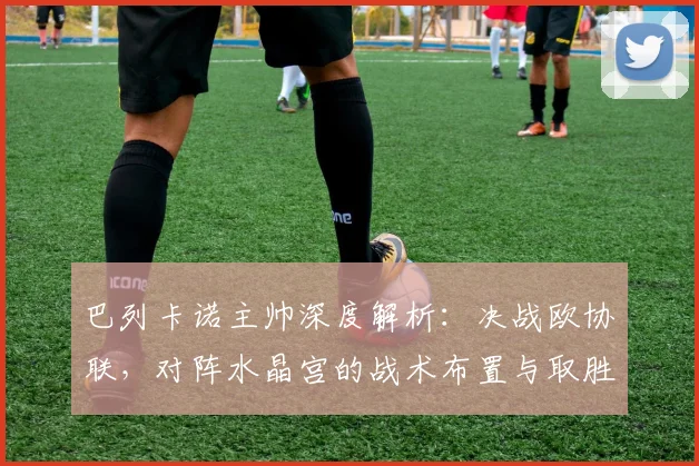 巴列卡诺主帅深度解析:决战欧协联,对阵水晶宫的战术布置与取胜关键