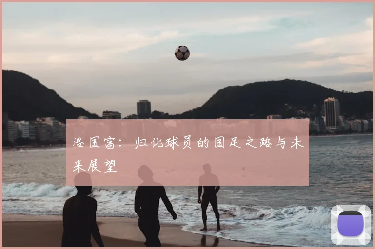 洛国富:归化球员的国足之路与未来展望