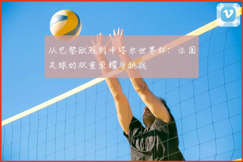 从巴黎欧冠到卡塔尔世界杯:法国足球的双重荣耀与挑战