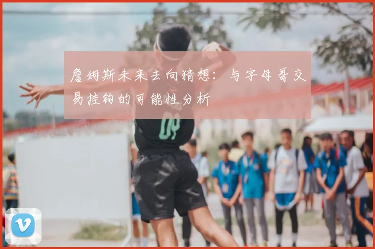 詹姆斯未来去向猜想:与字母哥交易挂钩的可能性分析