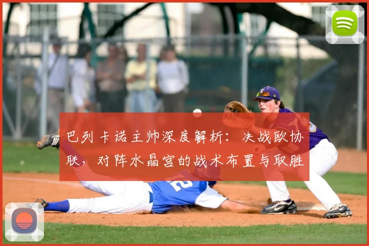 巴列卡诺主帅深度解析：决战欧协联，对阵水晶宫的战术布置与取胜关键