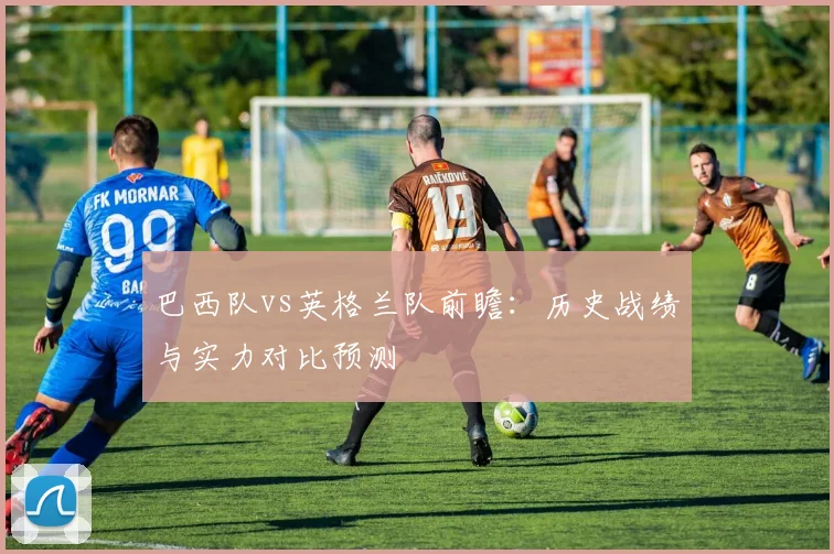 巴西队vs英格兰队前瞻:历史战绩与实力对比预测