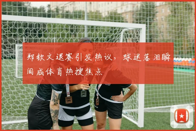 郑钦文退赛引发热议,球迷落泪瞬间成体育热搜焦点