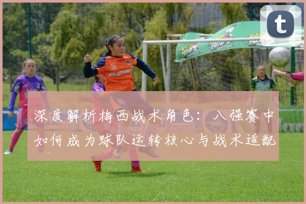 深度解析梅西战术角色:八强赛中如何成为球队运转核心与战术适配关键