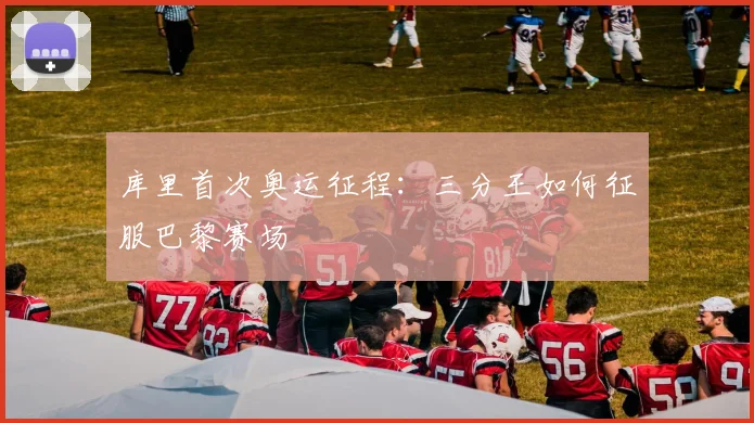 库里首次奥运征程:三分王如何征服巴黎赛场