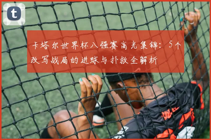 卡塔尔世界杯八强赛高光集锦:5个改写战局的进球与扑救全解析