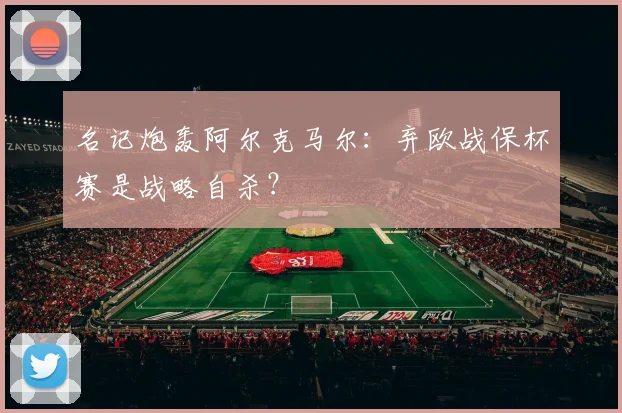 名记炮轰阿尔克马尔:弃欧战保杯赛是战略自杀?