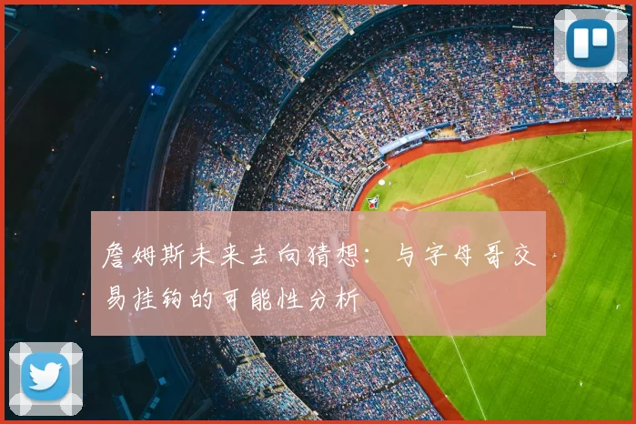 詹姆斯未来去向猜想：与字母哥交易挂钩的可能性分析