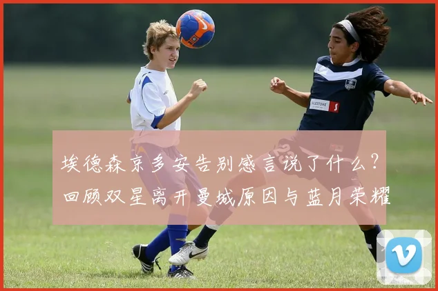 埃德森京多安告别感言说了什么?回顾双星离开曼城原因与蓝月荣耀时刻