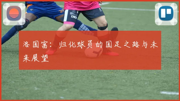 洛国富：归化球员的国足之路与未来展望