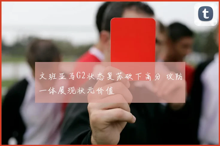 文班亚马G2状态复苏砍下高分 攻防一体展现状元价值