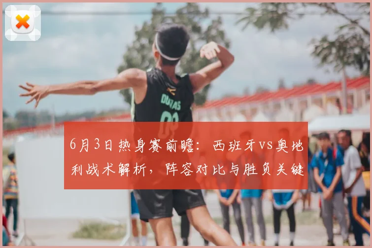 6月3日热身赛前瞻:西班牙vs奥地利战术解析,阵容对比与胜负关键点