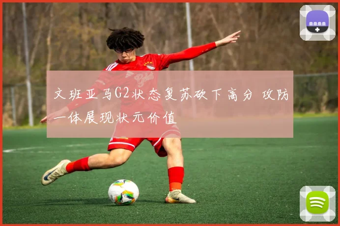 文班亚马G2状态复苏砍下高分 攻防一体展现状元价值