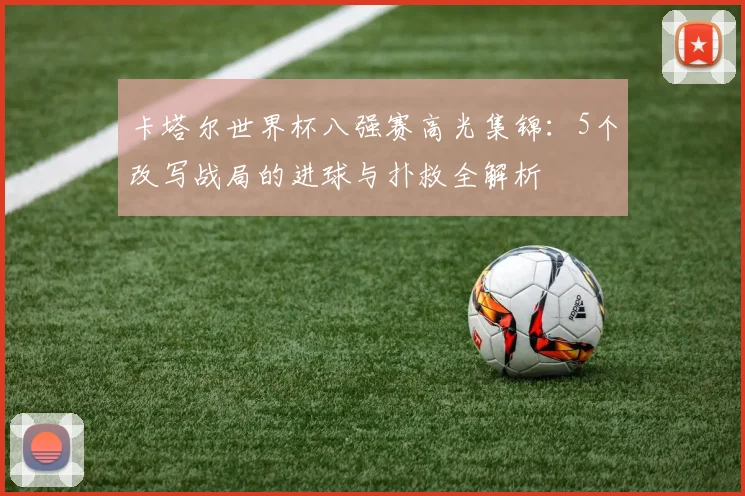 卡塔尔世界杯八强赛高光集锦:5个改写战局的进球与扑救全解析