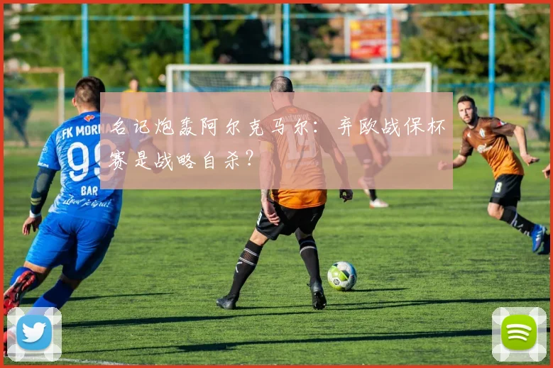 名记炮轰阿尔克马尔:弃欧战保杯赛是战略自杀?