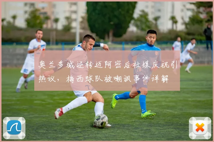 奥兰多城逆转迈阿密后社媒庆祝引热议,梅西球队被嘲讽事件详解